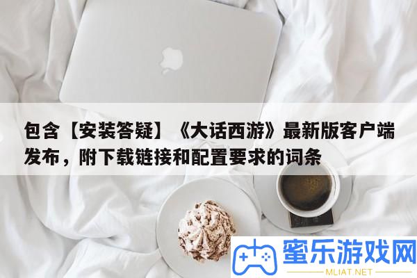 包括【裝置答疑】《誑言西游》最新版客戶端發布，附下載鏈接和配置要求的詞條