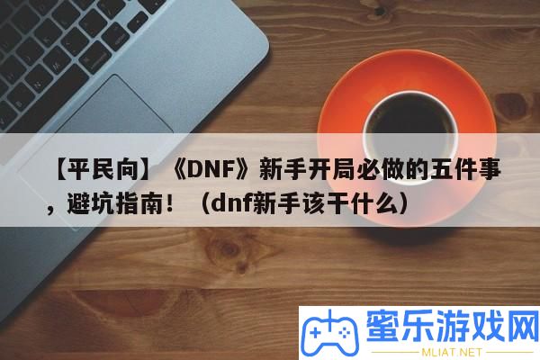 【平民向】《DNF》新手殘局必做的五件事，避坑攻略！（dnf新手該干甚么）