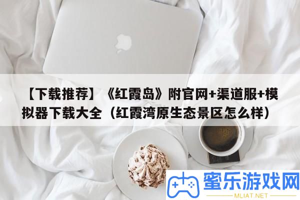 【下載推薦】《彤霞島》附官網(wǎng)+渠道服+摹擬器下載大全（彤霞灣原生態(tài)景區(qū)怎樣樣）
