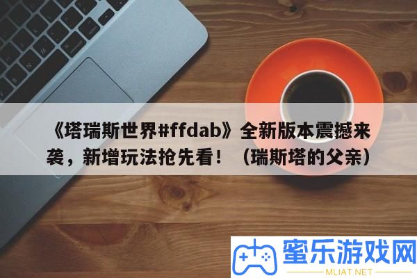 《塔瑞斯世界#ffdab》全新版本震動來襲，新增玩法爭先看?。ㄈ鹚顾母赣H）
