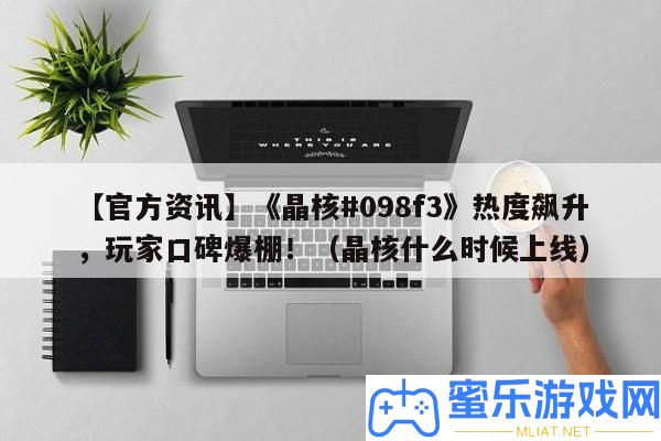 【官方資訊】《晶核#098f3》熱度飆升，玩家口碑爆棚！（晶核甚么時辰上線）