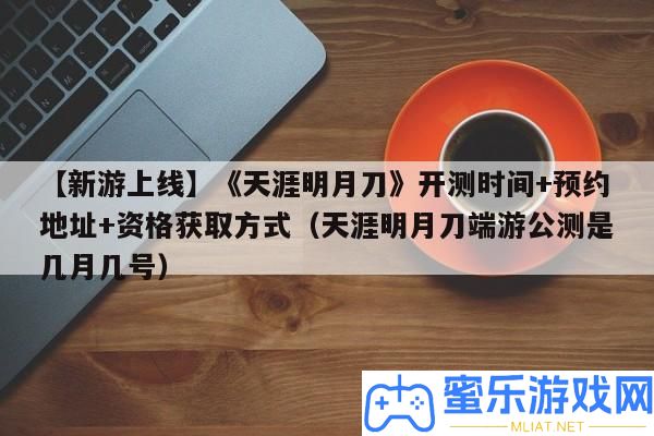 【新游上線】《天邊明月刀》開測時候+預(yù)定地址+資歷取得方法（天邊明月刀端游公測是幾月幾號）