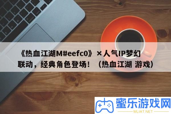 《熱血江湖M#eefc0》×人氣IP夢境聯動，經典角色退場！（熱血江湖 游戲）