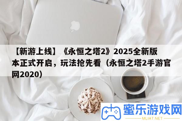 【新游上線】《永恒之塔2》2025全新版本正式開啟，玩法爭先看（永恒之塔2手游官網2020）