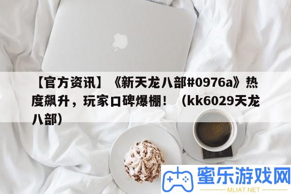 【官方資訊】《新天龍八部#0976a》熱度飆升，玩家口碑爆棚?。╧k6029天龍八部）