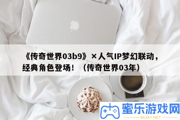 《傳奇世界03b9》×人氣IP夢境聯動，經典角色退場?。▊髌媸澜?3年）