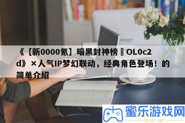 《【新0000氪】暗黑封神榜?OL0c2d》×人氣IP夢境聯動，經典角色退場！的簡單分享