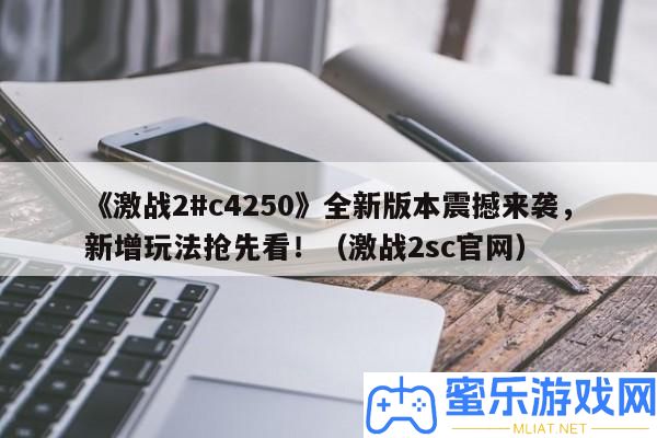 《苦戰2#c4250》全新版本震動來襲，新增玩法爭先看！（苦戰2sc官網）