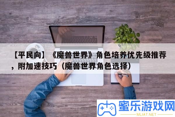 【平民向】《魔獸世界》角色培育優(yōu)先級推薦，附加快技能（魔獸世界角色抉擇）