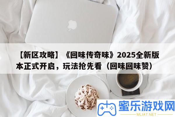 【新區(qū)攻略】《回味傳奇味》2025全新版本正式開啟，玩法爭(zhēng)先看（回味回味贊）