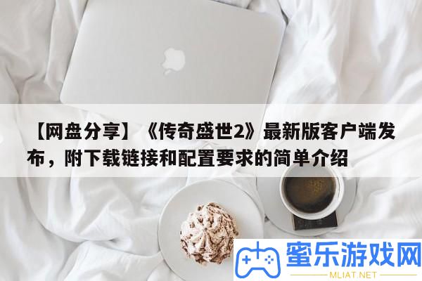 【網盤技巧】《傳奇盛世2》最新版客戶端發布，附下載鏈接和配置要求的簡單分享