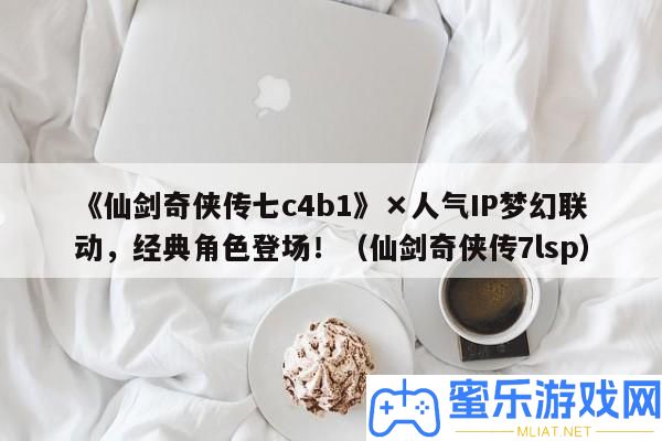 《仙劍奇俠傳七c4b1》×人氣IP夢境聯動，經典角色退場?。ㄏ蓜ζ鎮b傳7lsp）