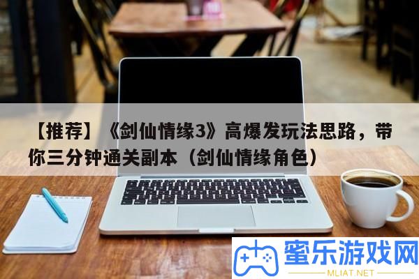 【推薦】《劍仙情緣3》高暴發(fā)玩法思緒，帶你三分鐘通關(guān)正本（劍仙情緣角色）