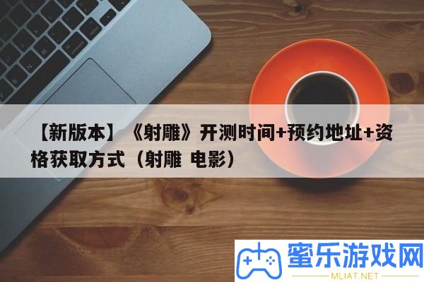 【新版本】《射雕》開測時候+預定地址+資歷取得方法（射雕 片子）