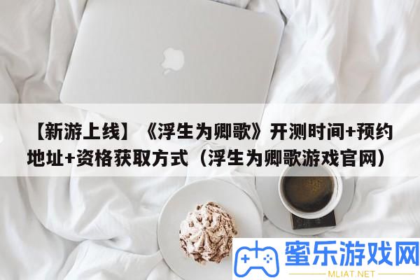【新游上線】《浮生為卿歌》開測時候+預定地址+資歷取得方法（浮生為卿歌游戲官網）