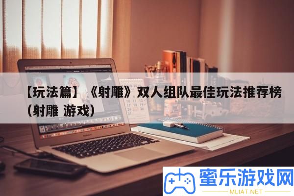 【玩法篇】《射雕》雙人組隊最好玩法推薦榜（射雕 游戲）