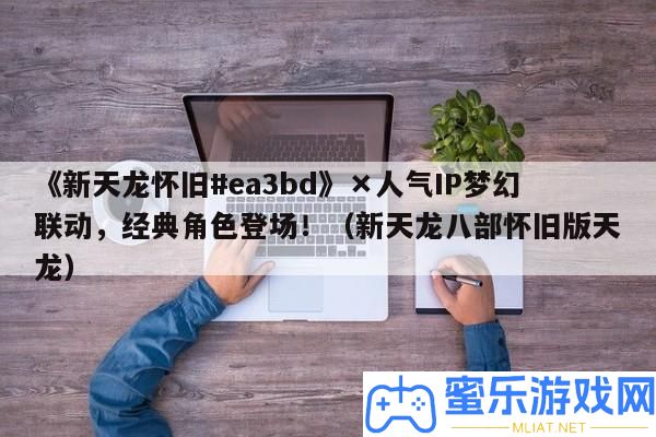 《新天龍復古#ea3bd》×人氣IP夢境聯動，經典角色退場！（新天龍八部復古版天龍）