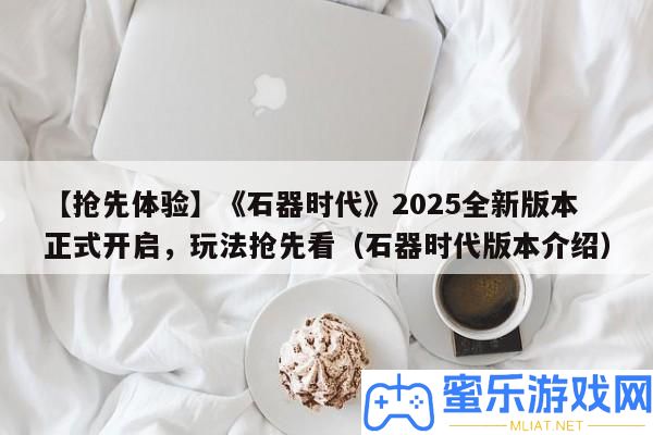 【爭先體驗】《石器時期》2025全新版本正式開啟，玩法爭先看（石器時期版本分享）