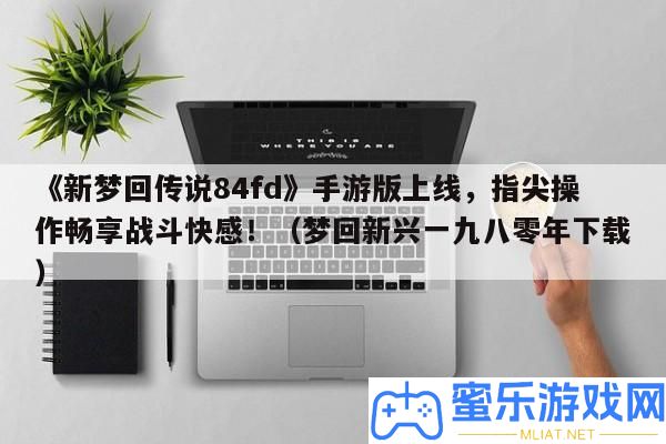 《新夢回傳說84fd》手游版上線，指尖操縱暢享戰役快感！（夢回新興一九八零年下載）